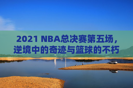 2021 NBA总决赛第五场，逆境中的奇迹与篮球的不朽魅力-2021nba总决赛第五场视频