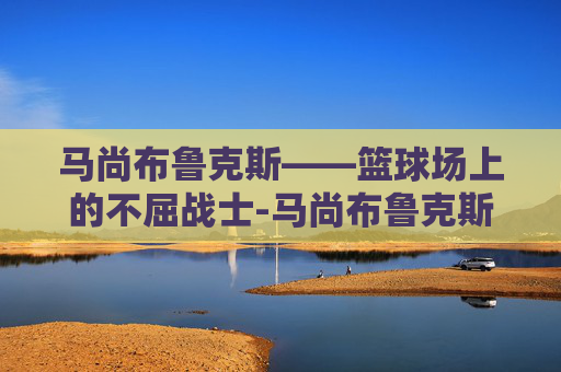 马尚布鲁克斯——篮球场上的不屈战士-马尚布鲁克斯现在在哪