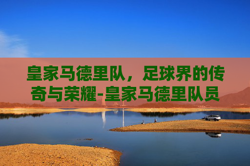 皇家马德里队，足球界的传奇与荣耀-皇家马德里队员名单