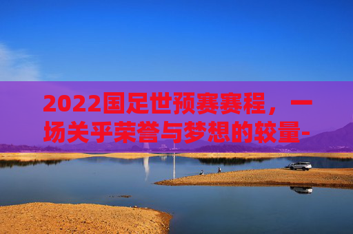 2022国足世预赛赛程，一场关乎荣誉与梦想的较量-国足世预赛日程