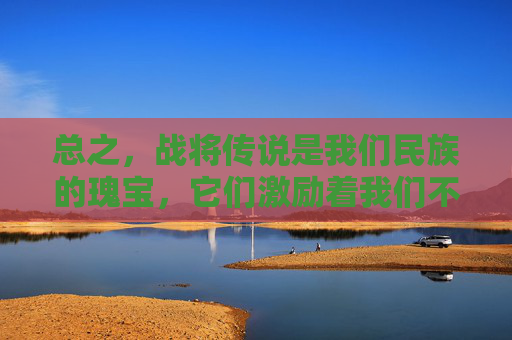 总之，战将传说是我们民族的瑰宝，它们激励着我们不断追求卓越、勇攀高峰。让我们铭记这些英雄们的事迹，传承他们的精神品质，为建设更加美好的明天而努力奋斗！-战将传说手机版下载安装