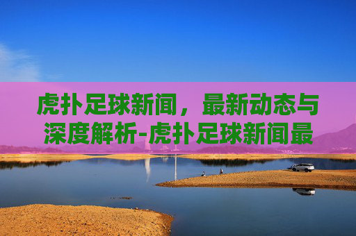 虎扑足球新闻，最新动态与深度解析-虎扑足球新闻最新消息