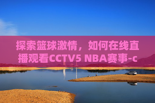 探索篮球激情，如何在线直播观看CCTV5 NBA赛事-cctv5nba直播2021