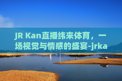JR Kan直播纬来体育，一场视觉与情感的盛宴-jrkan看球直播网