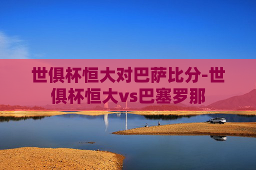 世俱杯恒大对巴萨比分-世俱杯恒大vs巴塞罗那