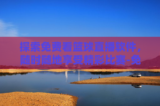 探索免费看篮球直播软件，随时随地享受精彩比赛-免费的看篮球直播软件哪个好