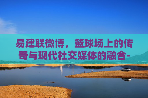 易建联微博，篮球场上的传奇与现代社交媒体的融合-易建联微博最新消息