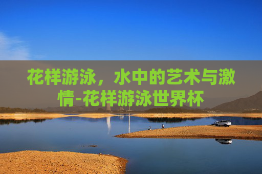 花样游泳，水中的艺术与激情-花样游泳世界杯