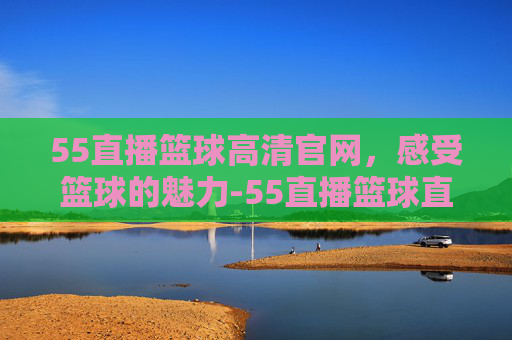 55直播篮球高清官网，感受篮球的魅力-55直播篮球直播
