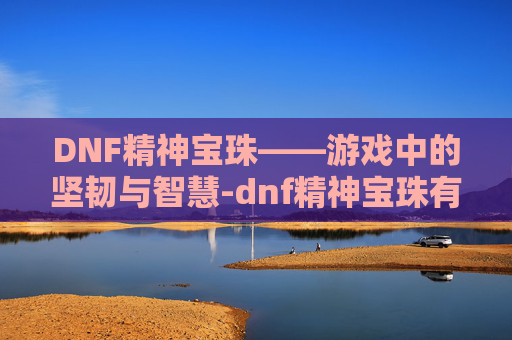 DNF精神宝珠——游戏中的坚韧与智慧-dnf精神宝珠有哪些