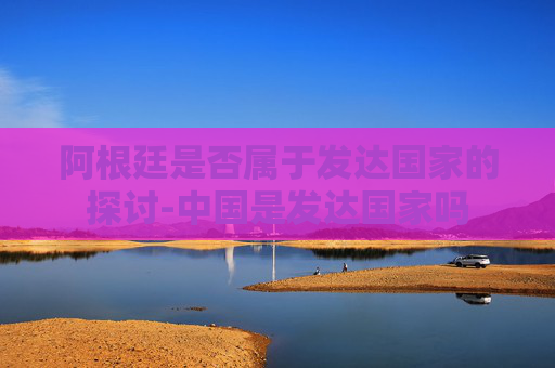 阿根廷是否属于发达国家的探讨-中国是发达国家吗