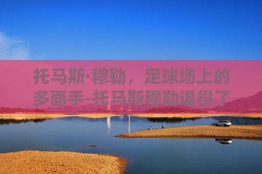 托马斯·穆勒，足球场上的多面手-托马斯穆勒退役了吗