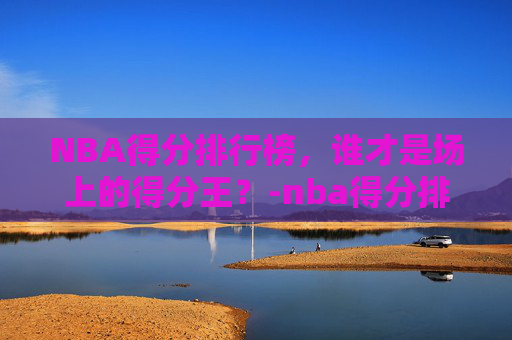 NBA得分排行榜，谁才是场上的得分王？-nba得分排行榜历史