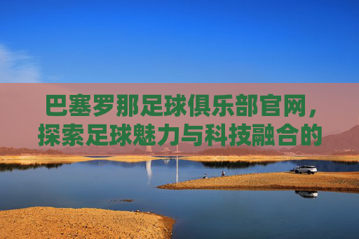 巴塞罗那足球俱乐部官网，探索足球魅力与科技融合的现代典范-巴塞罗那足球俱乐部官网商城