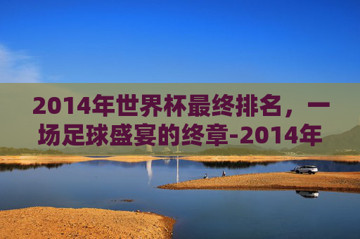 2014年世界杯最终排名，一场足球盛宴的终章-2014年世界杯前三名是谁