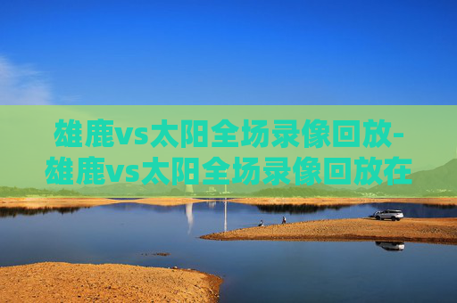 雄鹿vs太阳全场录像回放-雄鹿vs太阳全场录像回放在哪看