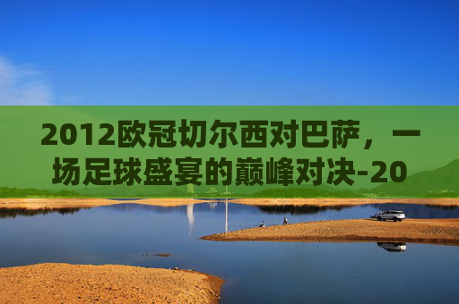 2012欧冠切尔西对巴萨，一场足球盛宴的巅峰对决-2012欧冠切尔西对巴萨录像