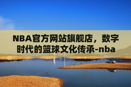 NBA官方网站旗舰店，数字时代的篮球文化传承-nba官方旗舰店官网