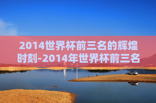 2014世界杯前三名的辉煌时刻-2014年世界杯前三名是哪几个国家