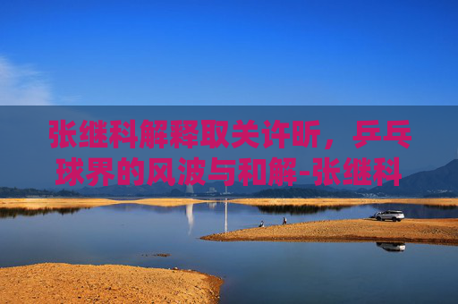 张继科解释取关许昕，乒乓球界的风波与和解-张继科解释取关许昕了吗