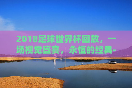 2018足球世界杯回放，一场视觉盛宴，永恒的经典-2018足球世界杯回放在线观看