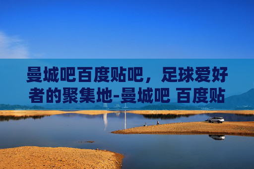曼城吧百度贴吧，足球爱好者的聚集地-曼城吧 百度贴吧论坛