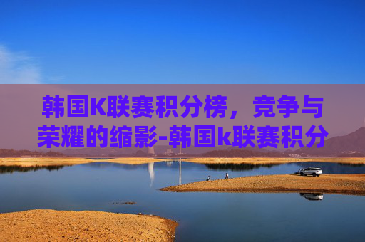 韩国K联赛积分榜，竞争与荣耀的缩影-韩国k联赛积分榜最新排名