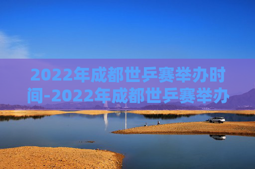2022年成都世乒赛举办时间-2022年成都世乒赛举办时间及地点