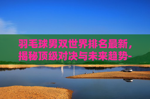 羽毛球男双世界排名最新，揭秘顶级对决与未来趋势-羽毛球男双世界排名最新排名表