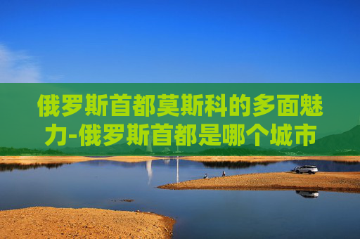 俄罗斯首都莫斯科的多面魅力-俄罗斯首都是哪个城市