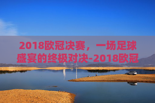 2018欧冠决赛，一场足球盛宴的终极对决-2018欧冠决赛皇马vs利物浦