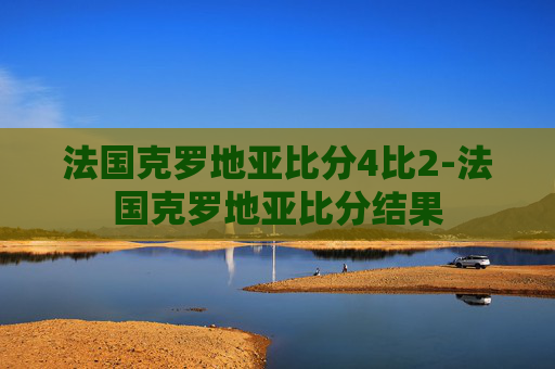 法国克罗地亚比分4比2-法国克罗地亚比分结果