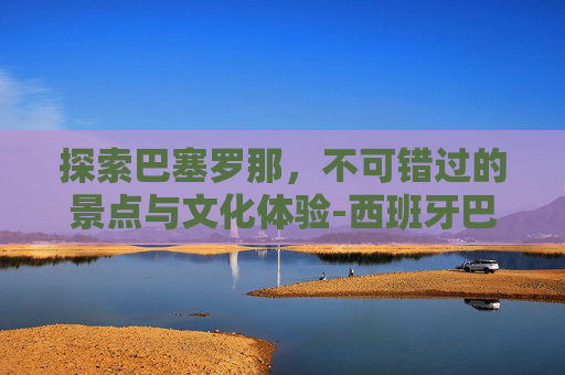 探索巴塞罗那，不可错过的景点与文化体验-西班牙巴塞罗那景点有哪些