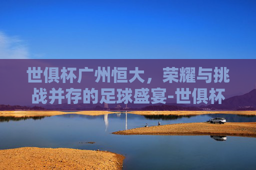 世俱杯广州恒大，荣耀与挑战并存的足球盛宴-世俱杯广州恒大vs巴萨