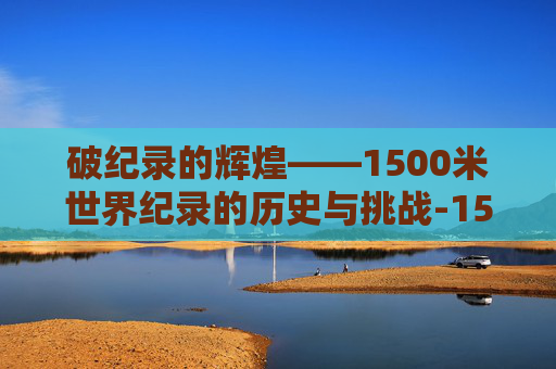 破纪录的辉煌——1500米世界纪录的历史与挑战-1500米世界纪录保持者