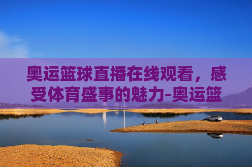 奥运篮球直播在线观看，感受体育盛事的魅力-奥运篮球直播在线观看视频