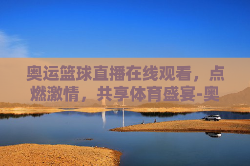 奥运篮球直播在线观看，点燃激情，共享体育盛宴-奥运会篮球直播在线观看视频
