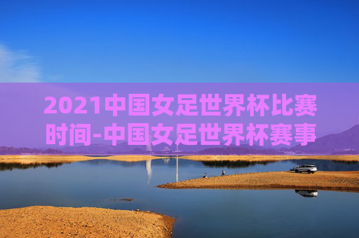 2021中国女足世界杯比赛时间-中国女足世界杯赛事