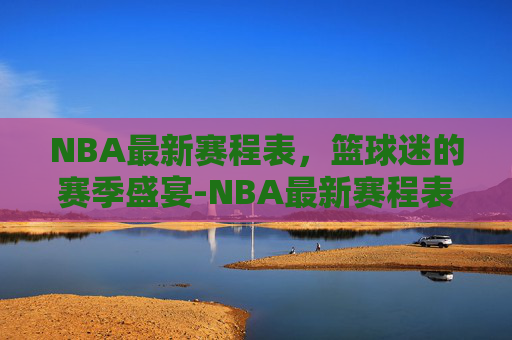 NBA最新赛程表，篮球迷的赛季盛宴-NBA最新赛程表哪里看