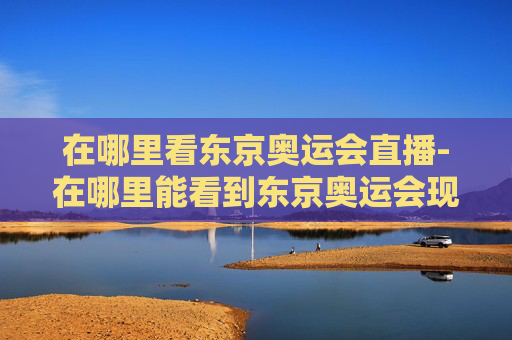 在哪里看东京奥运会直播-在哪里能看到东京奥运会现场直播
