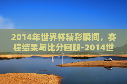 2014年世界杯精彩瞬间，赛程结果与比分回顾-2014世界杯赛程表时间