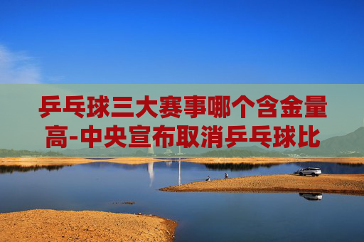 乒乓球三大赛事哪个含金量高-中央宣布取消乒乓球比赛了吗