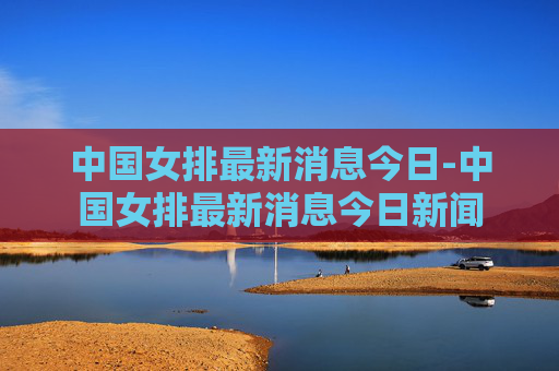 中国女排最新消息今日-中国女排最新消息今日新闻