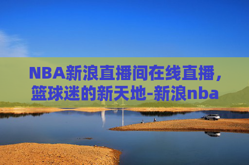 NBA新浪直播间在线直播，篮球迷的新天地-新浪nba体育直播回放
