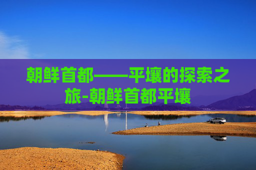 朝鲜首都——平壤的探索之旅-朝鲜首都平壤