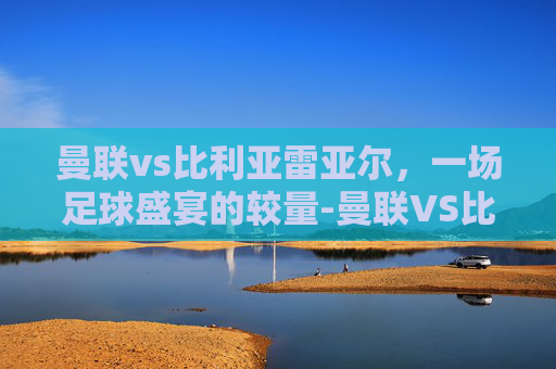 曼联vs比利亚雷亚尔，一场足球盛宴的较量-曼联VS比利亚雷亚尔跑动数据