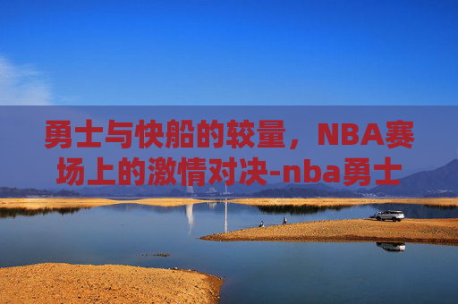 勇士与快船的较量，NBA赛场上的激情对决-nba勇士vs快船比赛全场回放