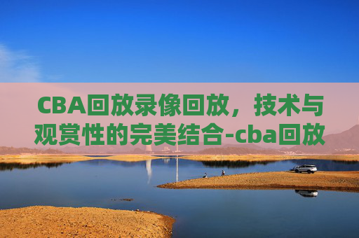 CBA回放录像回放，技术与观赏性的完美结合-cba回放录像回放广东对山西昨晚2026年1月24日
