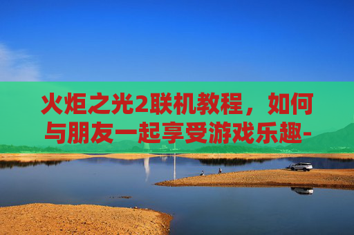 火炬之光2联机教程，如何与朋友一起享受游戏乐趣-火炬之光2联机教程下载