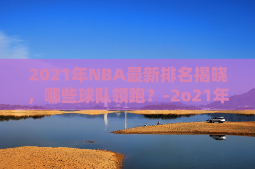 2021年NBA最新排名揭晓，哪些球队领跑？-2o21年nba排名